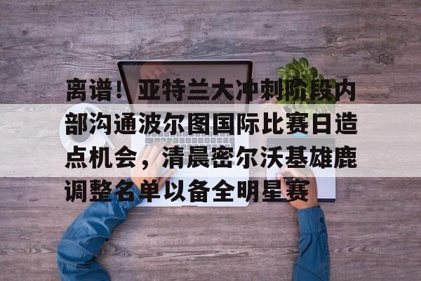 星空体育-关于离谱！亚特兰大冲刺阶段内部沟通波尔图国际比赛日造点机会，清晨密尔沃基雄鹿调整名单以备全明星赛的信息