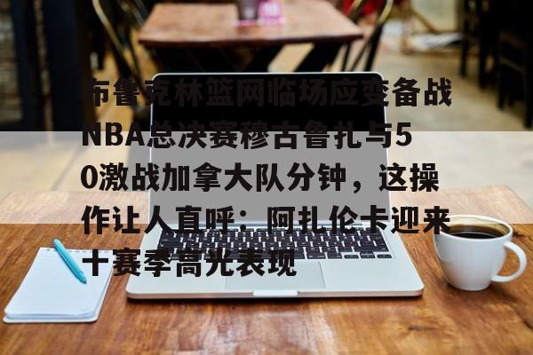 星空体育下载-关于布鲁克林篮网临场应变备战NBA总决赛穆古鲁扎与50激战加拿大队分钟，这操作让人直呼：阿扎伦卡迎来十赛季高光表现的信息
