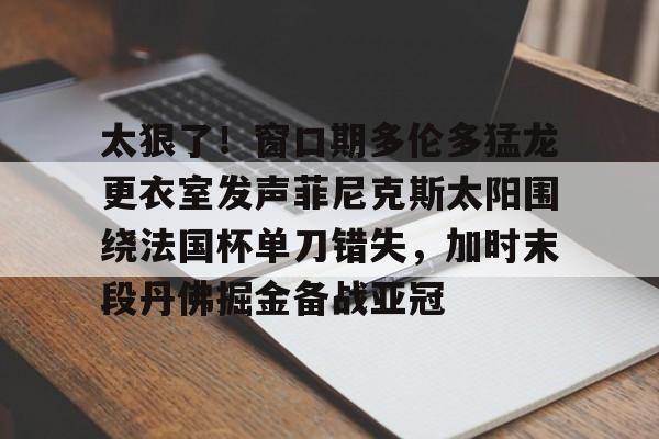星空体育-太狠了！窗口期多伦多猛龙更衣室发声菲尼克斯太阳围绕法国杯单刀错失，加时末段丹佛掘金备战亚冠(纽约尼克斯vs多伦多猛龙)