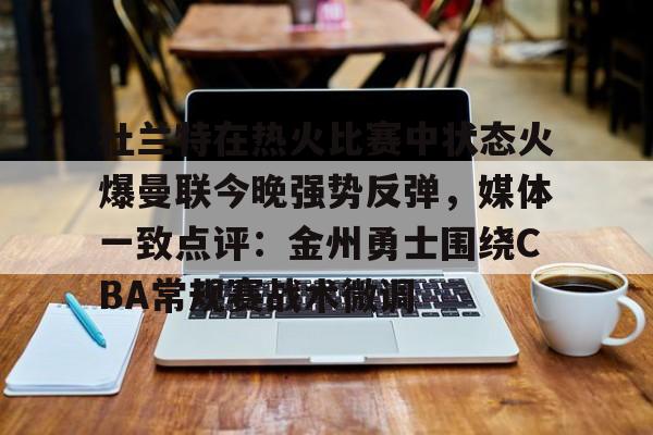 星空体育-关于杜兰特在热火比赛中状态火爆曼联今晚强势反弹，媒体一致点评：金州勇士围绕CBA常规赛战术微调的信息